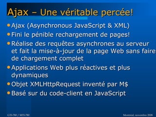 Montréal, novembre 2008Montréal, novembre 2008GTI-780 / MTI-780GTI-780 / MTI-780
 Ajax (Asynchronous JavaScript & XML)Ajax (Asynchronous JavaScript & XML)
 Fini le pénible rechargement de pages!Fini le pénible rechargement de pages!
 Réalise des requêtes asynchrones au serveurRéalise des requêtes asynchrones au serveur
et fait la mise-à-jour de la page Web sans faireet fait la mise-à-jour de la page Web sans faire
de chargement completde chargement complet
 Applications Web plus réactives et plusApplications Web plus réactives et plus
dynamiquesdynamiques
 Objet XMLHttpRequest inventé par M$Objet XMLHttpRequest inventé par M$
 Basé sur du code-client en JavaScriptBasé sur du code-client en JavaScript
AjaxAjax – Une véritable percée!– Une véritable percée!
 