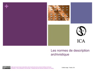 +
Les normes de description
archivistique
Crédits image : Fotolia, ICA
Cette œuvre est mise à disposition selon les termes de la Licence Creative Commons
Attribution - Pas d’utilisation commerciale - Partage dans les mêmes conditions 3.0 France.
 