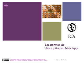+
Les normes de
description archivistique
Crédits image : Fotolia, ICA
Cette œuvre est mise à disposition selon les termes de la Licence Creative Commons
Attribution - Pas d’utilisation commerciale - Partage dans les mêmes conditions 3.0 France.
 
