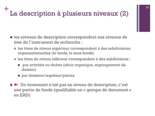 +
La description à plusieurs niveaux (2)
 les niveaux de description correspondent aux niveaux de
titre de l’instrument de recherche :
 les titres de niveau supérieur correspondent à des subdivisions
organisationnelles (le fonds, le sous-fonds)
 les titres de niveau inférieur correspondent à des subdivisions :
 par activités ou tâches (série organique, regroupement de
dossier)
 par dossiers/registres/pièces
 🔊 Un versement n’est pas un niveau de description, c’est
une partie de fonds (qualifiable en « groupe de document »
en EAD)
13
 