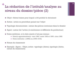 +
La rédaction de l’intitulé/analyse au
niveau du dossier/pièce (2)
 Objet : thème/raison pour lequel a été produit le document
 Action : action ou procédure pesant sur l’objet
 Typologie documentaire : nature des pièces contenues dans le dossier
 Agent : auteur de l’action (à mentionner si différents du producteur)
 Dates extrêmes ; si la date exacte n’est pas connue :
 Date(s) approximative(s) : vers 1960 ; entre 1950 et 1960 ; circa 1980
 Dates restituées : [1890] ou [1900-1916]
 Nature du classement
 Exemple : Agent. - Objet, action : typologie (dates), typologie (dates,
nature du classement)
16
 
