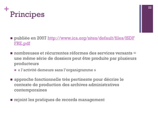 +
Principes
 publiée en 2007 http://www.ica.org/sites/default/files/ISDF
FRE.pdf
 nombreuses et récurrentes réformes des services versants =
une même série de dossiers peut être produite par plusieurs
producteurs
 « l’activité demeure sans l’organigramme »
 approche fonctionnelle très pertinente pour décrire le
contexte de production des archives administratives
contemporaines
 rejoint les pratiques de records management
22
 