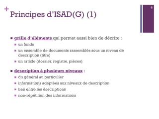 +
Principes d’ISAD(G) (1)
 grille d’éléments qui permet aussi bien de décrire :
 un fonds
 un ensemble de documents rassemblés sous un niveau de
description (titre)
 un article (dossier, registre, pièces)
 description à plusieurs niveaux :
 du général au particulier
 informations adaptées aux niveaux de description
 lien entre les descriptions
 non-répétition des informations
6
 