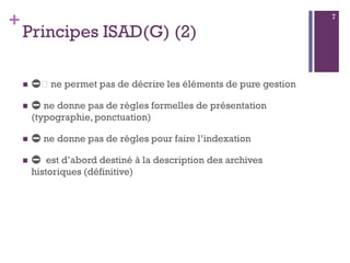 +
Principes ISAD(G) (2)
 ⛔️ ne permet pas de décrire les éléments de pure gestion
 ⛔ ne donne pas de règles formelles de présentation
(typographie, ponctuation)
 ⛔ ne donne pas de règles pour faire l’indexation
 ⛔ est d’abord destiné à la description des archives
historiques (définitive)
7
 