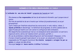 NORMES D'ÚS DELS ORDINADORS A L'AULA 
1.L'ordinador és una eina de treball i propietat de l'escola per tant: 
•Els alumnes es fan responsables del bon ús del material informàtic que li proporciona el 
centre. 
•Els fons de pantalla ha de ser el mateix per tothom (el predeterminat), no es pot 
personalitzar. 
•Just s'empra per finalitats educatives (no xarxa social, ni xats, música, videos...) 
•Queda prohibida la descàrrega i la instal·lació de programes, la visita a planes web no 
especificades pel mestre així com canviar la configuració dels ordinadors. 
•Els desperfectes ocasionats per mal us o la manipulació seran sancionats i el cost de la 
reparació anirà a càrrec de l'alumne (ratolí, auriculars, portàtil...) 
•En cas de problemes o dubtes (desconfiguració, mal funcionament, bloquejos...) s'ha 
d'avisar al mestre perquè hi posi solució i si no es pot, es comunicarà a la mestra 
responsable de TIC seguint el protocol. No intentar manipular o arreglar-ho per un 
mateix, ni culejar els dels altres. 
•No es pot menjar ni beure mentre s'utilitza l'ordinador. 
 