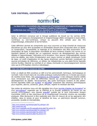 Les normes, comment?
La description normalisée des ressources d’enseignement et d’apprentissage
requiert l’utilisation d’outils d’implantation
conformes aux conventions d’un standard ou d’une norme internationale et un
réseau d’entraide et d’accompagnement
Selon la définition convenue par le Groupe québécois de travail sur les normes (GTN-
Québec, une ressource d’enseignement et d’apprentissage (REA) correspond à toute entité,
numérique ou non-numérique, conçue ou pouvant être utilisée pour des fins
d’apprentissage, d’éducation et de formation.
Cette définition permet de comprendre que nous couvrons un large éventail de ressources
éducatives qui pour être accessibles et réutilisables doivent être conservées dans un dépôt.
La conservation, l’accessibilité, le repérage et la réutilisation des REA souscrivent à une
prescription de base, la description normalisée de leurs contenus d’après une norme ou un
standard élaboré et adopté par un organisme reconnu de développement des normes
dédiées à l’apprentissage, l’éducation et la formation. Pour assurer l’interopérabilité requise
entre les dépôts, des outils d’implantation sont requis comme un dépôt constituant l’unité
de base, un profil d’application et des lignes directrices comme Normetic constituant les
sources principales de référence, un éditeur de métadonnées ou une plate-forme logicielle
comme Eurêka, Palom@ ou LomPad et un réseau d’entraide et d’accompagnement comme
celui que le GTN-Québec cherche à développer.
Créer des dépôts pour conserver des REA
Créer un dépôt de REA constitue un défi à la fois administratif, technique, technologique et
normatif. Cela s’inscrit dans de nouvelles pratiques institutionnelles où il n’existe pas encore
de recettes toute faites. Des présentations du GTN-Québec1
à des colloques récents (2006)
nous introduisent aux défis de différentes natures qui parsèment l’implantation et le
développement de dépôts. Heureusement, des outils techniques existent et des plates-
formes logicielles telles que Eurêka2
et PALOM@3
proposent des solutions technologiques
pour exporter, décrire, conserver, gérer, diffuser, repérer et réutiliser des REA.
Des pistes de solutions nous ont été signalées lors d’une journée d’atelier de formation4
et
d’un pré-colloque5
organisés par la CREPUQ et le Groupe québécois de travail sur les
normes (GTN-Québec). Une récente enquête6
publiée par le Joint Information System
Committee (JISC) et des chercheurs de la Loughborough University montre ces nouvelles
pratiques. Elles demeurent à être explorées pour être en mesure de se les approprier afin
d’édifier, dans le temps et pour le bénéfice de tous, un patrimoine éducatif commun,
accessible, durable et interopérable.
1
http://www.normetic.org/rubrique.php3?id_rubrique=166
2
http://eureka.ntic.org/
3
http://www.cogigraph.com:90/cogigraph/article.php3?id_article=58
4
http://www.normetic.org/rubrique.php3?id_rubrique=145
5
http://www.normetic.org/article.php3?id_article=567
6
http://www.normetic.org/article.php3?id_article=513
GTN-Québec, juillet 2006 1
 