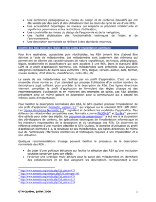 • Une pertinence pédagogique au niveau du design et de contenus éducatifs qui ont
été validés par des pairs et des utilisateurs tout au cours du cycle de vie d’une REA;
• Une accessibilité départagée en niveaux qui respecte la propriété intellectuelle et
signifie les permissions et les restrictions d’utilisation;
• Une convivialité au niveau du design de l’ergonomie et de la navigation;
• Une facilité d’utilisation des fonctionnalités techniques de l’objet et de
l’environnement;
• Une description normalisée se référant à des standards reconnus.
Décrire des REA selon des règles et des outils d’implantation communs
Pour être repérables, accessibles puis réutilisables, les REA doivent être d’abord être
décrites à l’aide de métadonnées. Les métadonnées sont justement des éléments qui
permettent de décrire des caractéristiques de nature signalétique, technique, pédagogique,
légale, relationnelle et classificatoire qui sont accolées à une REA. Dans le standard IEEE
LOM et le profil d’application Normetic, ces métadonnées sont présentés sous plusieurs
catégories composées de divers sous-éléments : titre, langue, version, auteur, date, format,
niveau scolaire, droit d’accès, classification, mots-clés, etc.
La saisie de ces métadonnées est facilitée par un profil d’application. C’est un sous-
ensemble d’une norme ou d’un standard qui propose l’utilisation d’un certain nombre de
descripteurs jugé suffisant pour procéder à la description de REA. Des lignes directrices
viennent compléter le profil d’application en formulant des règles d’usage et des
recommandations d’utilisation et en montrant des exemples de saisie. Les REA décrites
présentent ainsi un même gabarit de description pour la communauté qui a adopté les
mêmes outils d’implantation.
Pour faciliter la description normalisée des REA, le GTN-Québec propose l’implantation de
son profil d’application Normetic, version 1.111
qui s’appuie sur le standard IEEE LOM 2002.
Les Lignes directrices Normetic 1.112
signalent et détaillent les modalités d’application. Des
éditeurs de métadonnées compatibles avec Normetic comme PALOM@13
et Eurêka14
peuvent
être utilisés pour créer des dépôts. Un document de présentation15
a été mis à la disposition
des développeurs de contenu, les spécialistes techniques de l’implantation informatique et
les indexeurs responsables de la description et du catalogage des REA. Ce document de
référence présente d’une manière détaillée le GTN-Québec, le domaine d’utilisation du profil
d’application Normetic 1.1, la structure de ses métadonnées, ses lignes directrices de même
que de nombreuses références normatives et techniques requises à son implantation et à
son utilisation.
Quelques recommandations d’usage peuvent faciliter le processus de la description
normalisée des REA :
• Se doter d’une politique éditoriale qui facilite la sélection des REA qu’une institution
souhaite conserver dans son dépôt;
• Favoriser une stratégie multi-acteurs pour la saisie des métadonnées en identifiant
des collaborateurs et en leur assignant les descriptions correspondant à leur
11
http://www.normetic.org/article.php3?id_article=473
12
http://www.normetic.org/rubrique.php3?id_rubrique=141
13
http://www.normetic.org/article.php3?id_article=476
14
http://www.normetic.org/article.php3?id_article=115
15
http://www.normetic.org/article.php3?id_article=574
GTN-Québec, juillet 2006 3
 