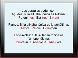 Les paraules poden ser:
Agudes: sí la síl·laba tònica és l'ultima.
Pe-qui-nès Bar-nús I-mant
Planes: Si la síl·laba tònica es la penúltima.
Tèx-til Pà-nic E-xa-men
Esdrúixoles: si la sil·labari tònica es
l'antepenúltima.
Prò-te-si Es-sèn-ci-a Rús-ti-ca
3
 