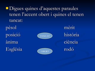  Digues quines d’aquestes paraulesDigues quines d’aquestes paraules
tenen l’accent obert i quines el tenentenen l’accent obert i quines el tenen
tancat:tancat:
pèsolpèsol mèritmèrit
posicióposició històriahistòria
ànimaànima ciènciaciència
EsglésiaEsglésia rodórodó
TANCAT
OBERT
 