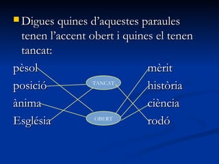 Digues quines d’aquestes paraulesDigues quines d’aquestes paraules
tenen l’accent obert i quines el tenentenen l’accent obert i quines el tenen
tancat:tancat:
pèsolpèsol mèritmèrit
posicióposició històriahistòria
ànimaànima ciènciaciència
EsglésiaEsglésia rodórodó
TANCAT
OBERT
 