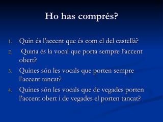 Ho has comprés?
1.1. Quin és l’accent que és com el del castellà?Quin és l’accent que és com el del castellà?
2.2. Quina és la vocal que porta sempre l’accentQuina és la vocal que porta sempre l’accent
obert?obert?
3.3. Quines són les vocals que porten sempreQuines són les vocals que porten sempre
l’accent tancat?l’accent tancat?
4.4. Quines són les vocals que de vegades portenQuines són les vocals que de vegades porten
l’accent obert i de vegades el porten tancat?l’accent obert i de vegades el porten tancat?
 