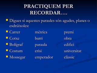 PRACTIQUEM PERPRACTIQUEM PER
RECORDAR….RECORDAR….
 Digues si aquestes paraules són agudes, planes oDigues si aquestes paraules són agudes, planes o
esdrúixolesesdrúixoles::
 CarrerCarrer mètricamètrica premipremi
 CotxeCotxe barribarri obraobra
 BolígrafBolígraf paraulaparaula edificiedifici
 CostumCostum crisicrisi universitatuniversitat
 MossegarMossegar emperadoremperador clàssicclàssic
 