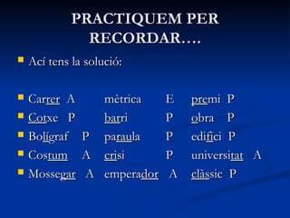 PRACTIQUEM PERPRACTIQUEM PER
RECORDAR….RECORDAR….
 Ací tens la solució:Ací tens la solució:
 CarCarrerrer AA mèmètricatrica EE prepremi Pmi P
 CotCotxe Pxe P barbarriri PP oobra Pbra P
 BoBolílígrafgraf PP paparauraulala PP ediedififici Pci P
 CosCostumtum AA cricrisisi PP universiuniversitattat AA
 MosseMossegargar AA emperaemperadordor AA clàsclàssic Psic P
 