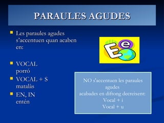 PARAULES AGUDESPARAULES AGUDES
 Les paraules agudesLes paraules agudes
s’accentuen quan acabens’accentuen quan acaben
en:en:
 VOCALVOCAL
porróporró
 VOCAL + SVOCAL + S
matalàsmatalàs
 EN, INEN, IN
enténentén
NO s'accentuen les paraules
agudes
acabades en diftong decreixent:
Vocal + i
Vocal + u
 