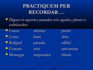 PRACTIQUEM PERPRACTIQUEM PER
RECORDAR….RECORDAR….
 Digues si aquestes paraules són agudes, planes oDigues si aquestes paraules són agudes, planes o
esdrúixolesesdrúixoles::
 CarrerCarrer mètricamètrica premipremi
 CotxeCotxe barribarri obraobra
 BolígrafBolígraf paraulaparaula edificiedifici
 CostumCostum crisicrisi universitatuniversitat
 MossegarMossegar emperadoremperador clàssicclàssic
 