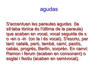 agudas
S'accentuen les paraules agudes (laS'accentuen les paraules agudes (la
síl·laba tònica és l'última de la paraula)síl·laba tònica és l'última de la paraula)
que acaben en vocal, vocal seguida de sque acaben en vocal, vocal seguida de s
o -en o -in (on la i és vocal). S'escriu, pero -en o -in (on la i és vocal). S'escriu, per
tant: català, però, també, camí, pastís,tant: català, però, també, camí, pastís,
cabàs, progrés, Berlín, sorprèn. En canvi:cabàs, progrés, Berlín, sorprèn. En canvi:
Ramon i ferum (acaben en consonant) oRamon i ferum (acaben en consonant) o
esglai i festiu (acaben en semivocal).esglai i festiu (acaben en semivocal).
 