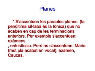 Planes
* S'accentuen les paraules planes (la* S'accentuen les paraules planes (la
penúltima síl·laba és la tònica) que nopenúltima síl·laba és la tònica) que no
acaben en cap de les terminacionsacaben en cap de les terminacions
anteriors. Per exemple s'accentuen:anteriors. Per exemple s'accentuen:
exàmensexàmens
, entristíssiu. Però no s'accentuen: Maria, entristíssiu. Però no s'accentuen: Maria
(mot pla acabat en vocal), examen,(mot pla acabat en vocal), examen,
Caucas.Caucas.
 