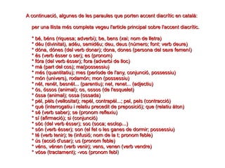 A continuació, algunes de les paraules que porten accent diacrític en català:A continuació, algunes de les paraules que porten accent diacrític en català:
per una llista més completa vegeu l'article principal sobre l'accent diacrític.per una llista més completa vegeu l'article principal sobre l'accent diacrític.
* bé, béns (riquesa; adverbi); be, bens (xai; nom de lletra)* bé, béns (riquesa; adverbi); be, bens (xai; nom de lletra)
* déu (divinitat), adéu, semidéu; deu, deus (número; font; verb deure)* déu (divinitat), adéu, semidéu; deu, deus (número; font; verb deure)
* dóna, dónes (del verb donar); dona, dones (persona del sexe femení)* dóna, dónes (del verb donar); dona, dones (persona del sexe femení)
* és (verb ésser o ser); es (pronom)* és (verb ésser o ser); es (pronom)
* fóra (del verb ésser); fora (adverbi de lloc)* fóra (del verb ésser); fora (adverbi de lloc)
* mà (part del cos); ma(possessiu)* mà (part del cos); ma(possessiu)
* més (quantitatiu); mes (període de l'any, conjunció, possessiu)* més (quantitatiu); mes (període de l'any, conjunció, possessiu)
* món (univers), rodamón; mon (possessiu)* món (univers), rodamón; mon (possessiu)
* nét, renét, besnét... (parentiu); net, renet... (adjectiu)* nét, renét, besnét... (parentiu); net, renet... (adjectiu)
* ós, óssos (animal); os, ossos (de l'esquelet)* ós, óssos (animal); os, ossos (de l'esquelet)
* óssa (animal); ossa (ossada)* óssa (animal); ossa (ossada)
* pèl, pèls (vellositat); repèl, contrapèl...; pel, pels (contracció)* pèl, pèls (vellositat); repèl, contrapèl...; pel, pels (contracció)
* què (interrogatiu i relatiu precedit de preposició); que (relatiu àton)* què (interrogatiu i relatiu precedit de preposició); que (relatiu àton)
* sé (verb saber); se (pronom reflexiu)* sé (verb saber); se (pronom reflexiu)
* sí (afirmació); si (conjunció)* sí (afirmació); si (conjunció)
* sóc (del verb ésser); soc (soca; esclop...)* sóc (del verb ésser); soc (soca; esclop...)
* són (verb ésser); son (el fet o les ganes de dormir; possessiu)* són (verb ésser); son (el fet o les ganes de dormir; possessiu)
* té (verb tenir); te (infusió; nom de la t; pronom feble)* té (verb tenir); te (infusió; nom de la t; pronom feble)
* ús (acció d'usar); us (pronom feble)* ús (acció d'usar); us (pronom feble)
* véns, vénen (verb venir); vens, venen (verb vendre)* véns, vénen (verb venir); vens, venen (verb vendre)
* vóse (tractament); -vos (pronom febl* vóse (tractament); -vos (pronom febl)
 