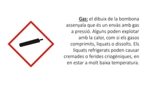 Gas: el dibuix de la bombona
assenyala que és un envàs amb gas
a pressió. Alguns poden explotar
amb la calor, com si els gasos
comprimits, liquats o dissolts. Els
liquats refrigerats poden causar
cremades o ferides criogèniques, en
en estar a molt baixa temperatura.
 