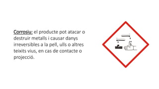 Corrosiu: el producte pot atacar o
destruir metalls i causar danys
irreversibles a la pell, ulls o altres
teixits vius, en cas de contacte o
projecció.
 