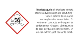 Toxicitat aguda: el producte genera
efectes adversos per a la salut, fins i
tot en petites dosis, i amb
conseqüències immediates. En
entrar en contacte amb aquest es
poden sentir nàusees, vòmits, mals
de cap, pèrdua de coneixement. En
un cas extrem, pot causar la mort.
 