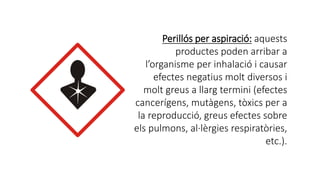 Perillós per aspiració: aquests
productes poden arribar a
l’organisme per inhalació i causar
efectes negatius molt diversos i
molt greus a llarg termini (efectes
cancerígens, mutàgens, tòxics per a
la reproducció, greus efectes sobre
els pulmons, al·lèrgies respiratòries,
etc.).
 