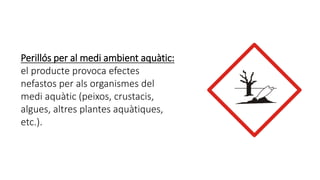 Perillós per al medi ambient aquàtic:
el producte provoca efectes
nefastos per als organismes del
medi aquàtic (peixos, crustacis,
algues, altres plantes aquàtiques,
etc.).
 