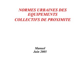 Manuel
Juin 2005
NORMES URBAINES DES
EQUIPEMENTS
COLLECTIFS DE PROXIMITE
 