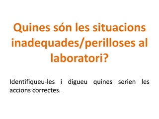 Quines són les situacions
inadequades/perilloses al
laboratori?
Identifiqueu-les i digueu quines serien les
accions correctes.
 