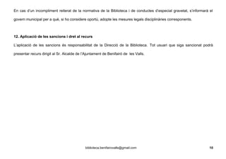 En cas d’un incompliment reiterat de la normativa de la Biblioteca i de conductes d’especial gravetat, s’informarà el
govern municipal per a què, si ho considere oportú, adopte les mesures legals disciplinàries corresponents.
12. Aplicació de les sancions i dret al recurs
L’aplicació de les sancions és responsabilitat de la Direcció de la Biblioteca. Tot usuari que siga sancionat podrà
presentar recurs dirigit al Sr. Alcalde de l’Ajuntament de Benifairó de les Valls.
biblioteca.benifairovalls@gmail.com 10
 