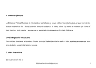 1. Definició i principis
La Biblioteca Pública Municipal de Benifairó de les Valls és un servei públic d’atenció al ciutadà, el qual tindrà dret a
accedir lliurement a ella i als seus serveis en horari d’obertura al públic, sense cap mena de restricció per raons de
tipus ideològic, ètnic o social, i sempre que es respecte la normativa específica de la Biblioteca.
Drets i obligacions dels usuaris
Es considera usuaris de la Biblioteca Pública Municipal de Benifairó de les Valls, a totes aquelles persones que fan o
faran ús de les seues instal·lacions i serveis.
2. Drets dels usuaris
Els usuaris tenen dret a:
biblioteca.benifairovalls@gmail.com 2
 