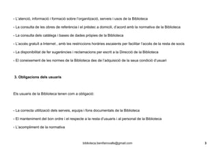 - L’atenció, informació i formació sobre l’organització, serveis i usos de la Biblioteca
- La consulta de les obres de referència i el préstec a domicili, d’acord amb la normativa de la Biblioteca
- La consulta dels catàlegs i bases de dades pròpies de la Biblioteca
- L’accés gratuït a Internet , amb les restriccions horàries escaients per facilitar l’accés de la resta de socis
- La disponibilitat de fer sugerències i reclamacions per escrit a la Direcció de la Biblioteca
- El coneixement de les normes de la Biblioteca des de l’adquisició de la seua condició d’usuari
3. Obligacions dels usuaris
Els usuaris de la Biblioteca tenen com a obligació:
- La correcta utilització dels serveis, equips i fons documentals de la Biblioteca
- El manteniment del bon ordre i el respecte a la resta d’usuaris i al personal de la Biblioteca
- L’acompliment de la normativa
biblioteca.benifairovalls@gmail.com 3
 