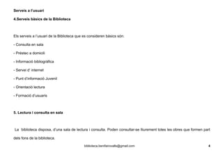 Serveis a l’usuari
4.Serveis bàsics de la Biblioteca
Els serveis a l’usuari de la Biblioteca que es consideren bàsics són:
- Consulta en sala
- Préstec a domicili
- Informació bibliogràfica
- Servei d’ internet
- Punt d’informació Juvenil
- Orientació lectura
- Formació d’usuaris
5. Lectura i consulta en sala
La biblioteca disposa, d’una sala de lectura i consulta. Poden consultar-se lliurement totes les obres que formen part
dels fons de la biblioteca.
biblioteca.benifairovalls@gmail.com 4
 