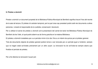 6. Préstec a domicili
Prestar a domicili un document propietat de la Biblioteca Pública Municipal de Benifairó significa traure’l fora del recinte
de la sala de lectura. El préstec té carácter temporal, per la qual cosa cap prestatari podrà cedir els documents a altres
persones, i enserà el responsable de la custòdia, conservació i devolució.
Per a utilitzar el servei de préstec a domicili cal la presentació del carnet de lector de Biblioteca Pública Municipal de
Benifairó de les Valls, el qual podrà obtenir-se de forma gratuïta en la mateixa Biblioteca.
El préstec a domicili s’estableix per a un període mínim d’un dia i fins a un màxim de quinze per al préstec general.
Tots els documents objecte de préstec general podran tornar a ser renovats per un període igual a l’anterior, sempre
que no hagen estat sol·licitats prèviament per un altre usuari. La renovació ha de sol·licitar-se sempre abans que
finalitze el període de préstec.
Per a fer efectiva la renovació l’usuari pot:
biblioteca.benifairovalls@gmail.com 5
 