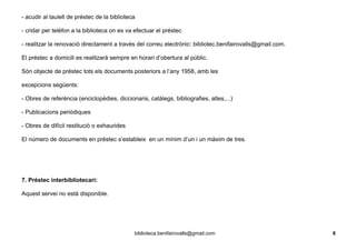 - acudir al taulell de préstec de la biblioteca
- cridar per telèfon a la biblioteca on es va efectuar el préstec
- realitzar la renovació directament a través del correu electrònic: bibliotec.benifairovalls@gmail.com.
El préstec a domicili es realitzarà sempre en horari d’obertura al públic.
Són objecte de préstec tots els documents posteriors a l’any 1958, amb les
excepcions següents:
- Obres de referència (enciclopèdies, diccionaris, catàlegs, bibliografies, atles,...)
- Publicacions periòdiques
- Obres de difícil restitució o exhaurides
El número de documents en préstec s’estableix en un mínim d’un i un màxim de tres.
7. Préstec interbibliotecari:
Aquest servei no està disponible.
biblioteca.benifairovalls@gmail.com 6
 