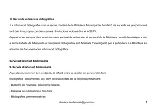 8. Servei de referència bibliogràfica
La informació bibliogràfica com a servei prioritari de la Biblioteca Municipal de Benifairó de les Valls es proporcionarà
tant dels fons propis com dels centres i Institucions incloses dins el e-XLPV.
Aquest servei sols pot oferir una informació puntual de referència; el personal de la Biblioteca no està facultat per a dur
a terme treballs de bibliografia o recopilació bibliogràfica amb finalitats d’investigació per a particulars. La Biblioteca és
el centre de documentació i informació bibliogràfica.
Serveis d’extensió bibliotecària
9. Serveis d’extensió bibliotecària
Aquests serveis tenen com a objectiu la difusió entre la societat en general dels fons
bibliogràfics i documentals, així com de les activitats de la Biblioteca mitjançant:
- Butlletins de novetats i seleccions naturals.
- Catàlegs de publicacions i dels fons
- Bibliografies commemoratives
biblioteca.benifairovalls@gmail.com 7
 