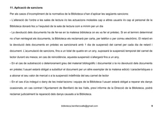 11. Aplicació de sancions
Per als casos d’incompliment de la normativa de la Biblioteca s’han d’aplicar les següents sancions:
- L’alteració de l’ordre a les sales de lectura i/o les actuacions molestes cap a altres usuaris i/o cap al personal de la
Biblioteca donarà lloc a l’expulsió de la sala de lectura com a mínim per un dia
- La devolució dels documents ha de fer-se en la mateixa biblioteca on es va fer el préstec. Si en el termini determinat
no s’han reintegrat els documents, la Biblioteca els reclamarà per carta, per telèfon o per correu electrònic. El retard en
la devolució dels documents en préstec es sancionarà amb 1 dia de suspensió del carnet per cada dia de retard i
document. L’acumulació de sancions, fins a un total de quatre en un any, suposarà la suspensió temporal del carnet de
lector durant sis mesos; en cas de reincidència, aquesta suspensió s’allargarà fins a un any.
- En el cas de substracció o deteriorament greu del material bibliogràfic i documental o la no devolució dels documents
en préstec l’usuari estarà obligat a substituir el document per un altre exemplar de la mateixa edició i característiques o
a abonar el seu valor de mercat o a la suspensió indefinida del seu carnet de lector
- En el cas d’ús indegut o dany de les instal·lacions i equips de la Biblioteca l’usuari estarà obligat a reparar els danys
ocasionats; en cas contrari l’Ajuntament de Benifairó de les Valls, previ informe de la Direcció de la Biblioteca, podrà
reclamar judicialment la reparació dels danys causats a la Biblioteca.
biblioteca.benifairovalls@gmail.com 9
 