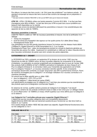 Fiche technique
Normalisation des câblages
cablage1.doc page 3/4
Par ailleurs, la mesure des liens courts (- de 15m) pose des problèmes** aux testeurs actuels. Un
standard concernant la mesure des liens courts et des cordons de brassage est en préparation à
l'EIA/TIA.
** Ceci peut conduire à déclarer 'MAUVAIS' un lien qui est 'BON" alors que la mesure est inexacte.
ATM 155 : ATM à 155 Mbit/s utilise une bande passante d' environ 62,5 MHz. Il ne faut pas faire
d'amalgame entre MHz et Mbit/s. Le test des liens pour ATM ne pose donc aucun problème aux
testeurs Cat5 disponibles sur le marché.
Il n'existe pas encore de standard définissant les paramètres à mesurer ni les caractéristiques des
appareils de test au delà de 100MHz.
Nouveaux paramètres à mesurer
L'EIA/TIA TSB 67 à défini en 1997 de nouveaux paramètres à mesurer, lors de la certification d'un
câblage
• Temps de propagation
• Ecart de temps.de propagation des signaux sur les quatre poires d'un câble (Skew Delay).
• Paradiaphonie Power Sum
Ces paramètres ont une très grande importance lorsque l'on évolue vers les réseaux hauts débits
(100BaseT4, Gigabit Ethernet ou ATM) transmettant sur 2, 3 ou 4 paires.
Paradiaphonie Power Sum : valeur de paradiaphonie prenant en compte la diaphonie générée par
l'ensemble des paires d'un câble. Auparavant on caractérisait un câble par la valeur mesurée entre la
plus mauvaise combinaison de paires sans tenir compte des paires adjacentes.
CATEGORIES 6 & 7 - GIGABIT
Le SC25/WG3 de l’ISO a entrepris, en septembre 97 la révision de la norme 11801 pour les
fréquences au-delà de 100MHz autour de deux nouvelles ctégories de composants et de classes
d’installation. La publication du premier projet(draft) est envisageable dans le cours de l’année 1998.
Des produits Cat6 à 200MHz et Cat7 à 500MHz permettront la réalisation de liens Classe E et F.
Pour la catégorie 6/Classe E, le connecteur retenu pour l'ensemble des applications est le RJ45.
Pour la catégorie 7/Classe F, un nouveau connecteur doit être spécifié. Si les composants
connectique doivent être combinés, le couple "plug+prise" doit offrir la performance minimum. Parmi
les solutions envisagées pour la catégorie 7 on envisage l'utilisation d'un nouveau connecteur à 4
chambres (blindées).
On prévoit que le câble spécifié sera un câble 100Ω :
• pour la catégorie 6 : UTP, FTP ou STP.
• pour la catégorie 7: câble blindé par paires (PIMF).
Les spécifications envisagées pour la catégorie 6 et 7 sont bien plus sévères que les caractéristiques
des produits ayant pris la désignation commerciale 'Gigabit...'.
En absence de normes, qualifier certains produits de Catégorie 6 et Catégorie 7 est abusif.
Cependant, certains de ces produits constituent d'ores et déjà un bon choix pour un câblage Classe
D, car ils offrent entre 1 et 100MHZ un niveau d'ACR supérieur aux minis définis pour la Catégorie 5
ou la classe D.
Les Catégorie 6 et 7 sont-elles prévues pour supporter Gigabit Ethernet ?
L'objectif est que les nouvelles catégories aient une compatibilité descendante.
Gigabit Ethernet (IEEE 802.3ab) est clairement positionné pour fonctionner sur des liens Cat5 ou
Classe D, sur 4 paires.
Si le comité chargé de définir l’IEEE 802.3ab atteint ses objectifs, Gigabit Ethernet fonctionnera donc
sur les Catégories 5, 6 et 7.
CABLAGE 568 A ET B
EIA 568A EIA 568B
1 - T3 - Blanc-Vert
2 - R3 - Vert
3 - T2 - Blanc-Oranqe
4 - R1 -Bleu
5 - T1 - Blanc-Bleu
6 - R2 - Orange
7 - T4 - Blanc-Marron
8 - R4 - Marron
1 - T2 - Blanc-Orange
2 - R2 - Orange
3 - T3 - Blanc-Vert
4 - R1 -Bleu
5 - T1 - Blanc-Bleu
6 - R3 - Vert
7 - T4 - Blanc-Marron
8 - R4 - Marron
 