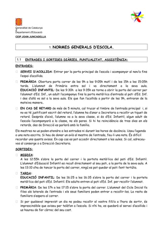 1
Generalitat de Catalunya
Departament d'Educació
CEIP JOAN JUNCADELLA
1. NORMES GENERALS D’ESCOLA.
1.1 ENTRADES I SORTIDES DIÀRIES, PUNTUALITAT, ASSISTÈNCIA:
ENTRADES:
 SERVEI D’ACOLLIDA: Entrar per la porta principal de l’escola i acompanyar al nen/a fins
l’espai d’acollida.
 PRIMÀRIA: Obertura porta carrer de les 9h a les 9:05h matí i de les 15h a les 15:05h
tarda. L’alumnat de Primària entra sol i va directament a la seva aula.
EDUCACIÓ INFANTIL: De les 9:30h a les 9:35h es torna a obrir la porta del carrer per
l’alumnat d’Ed. Inf., un adult l’acompanya fins la porta metàl·lica d’entrada al pati d’Ed. Inf.
i des d’allà va sol a la seva aula. Els que fan l’acollida a partir de les 9h, entraran de la
mateixa manera..
 EN CAS DE RETARD de més de 5 minuts, cal trucar el timbre de l’entrada principal i, si
no es té justificant escrit del retard, l’alumne ha d’anar a Secretaria a recollir un tiquet de
retard. Després d’això, l’alumne va a la seva classe, si és d’Ed. Infantil, algun adult de
l’escola l’acompanyarà a la classe, no els pares. Si hi ha reincidència de tres dies en els
retards, des de Direcció es parlarà amb la família.
Els mestres no us poden atendre a les entrades ni durant les hores de docència. Useu l’agenda
o una nota escrita. Si heu de donar un avís al mestre de l’entrada, feu-li una nota. És difícil
recordar uns quants avisos. En cap cas es pot accedir directament a les aules. Si cal, adreceu-
vos al conserge o a Direcció-Secretaria.
SORTIDES:
 MIGDIA:
A les 12:55h s’obre la porta del carrer i la porteta metàl·lica del pati d’Ed. Infantil.
L’alumnat d’Educació Infantil es recull directament al seu pati, a la porta de la seva aula. A
les 13:10 s’ha de tancar la porta del carrer, ningú es pot quedar al pati fent tertúlia.
 TARDA:
EDUCACIÓ INFANTIL: De les 16:25 a les 16:35 s’obre la porta del carrer i la porteta
metàl·lica del pati d’Ed. Infantil. Els adults entren al pati d’Ed. Inf. per recollir l’alumnat.
 PRIMÀRIA: De les 17h a les 17:15 s’obre la porta del carrer. L’alumnat del Cicle Inicial fa
files als laterals de l’entrada i els seus familiars poden entrar a recollir-los. La resta de
familiars s’espera al carrer.
 Si per qualsevol imprevist un dia no podeu recollir el vostre fill/a a l’hora de sortir, és
imprescindible que aviseu per telèfon a l’escola. Si n’hi ha, es quedarà al servei d’acollida i
us haureu de fer càrrec del seu cost.
2
 