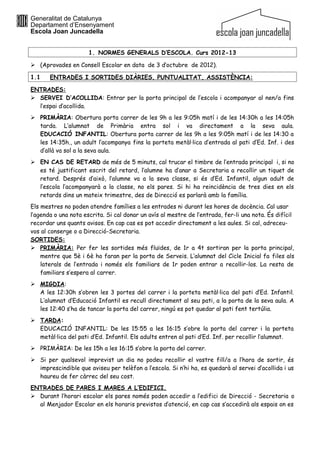 Generalitat de Catalunya
Departament d’Ensenyament
Escola Joan Juncadella


                      1. NORMES GENERALS D’ESCOLA. Curs 2012-13

 (Aprovades en Consell Escolar en data de 3 d’octubre de 2012).

1.1    ENTRADES I SORTIDES DIÀRIES, PUNTUALITAT, ASSISTÈNCIA:

ENTRADES:
 SERVEI D’ACOLLIDA: Entrar per la porta principal de l’escola i acompanyar al nen/a fins
  l’espai d’acollida.
 PRIMÀRIA: Obertura porta carrer de les 9h a les 9:05h matí i de les 14:30h a les 14:05h
  tarda. L’alumnat de Primària entra sol i va directament a la seva aula.
  EDUCACIÓ INFANTIL: Obertura porta carrer de les 9h a les 9:05h matí i de les 14:30 a
  les 14:35h., un adult l’acompanya fins la porteta metàl·lica d’entrada al pati d’Ed. Inf. i des
  d’allà va sol a la seva aula.
 EN CAS DE RETARD de més de 5 minuts, cal trucar el timbre de l’entrada principal i, si no
  es té justificant escrit del retard, l’alumne ha d’anar a Secretaria a recollir un tiquet de
  retard. Després d’això, l’alumne va a la seva classe, si és d’Ed. Infantil, algun adult de
  l’escola l’acompanyarà a la classe, no els pares. Si hi ha reincidència de tres dies en els
  retards dins un mateix trimestre, des de Direcció es parlarà amb la família.
Els mestres no poden atendre famílies a les entrades ni durant les hores de docència. Cal usar
l’agenda o una nota escrita. Si cal donar un avís al mestre de l’entrada, fer-li una nota. És difícil
recordar uns quants avisos. En cap cas es pot accedir directament a les aules. Si cal, adreceu-
vos al conserge o a Direcció-Secretaria.
SORTIDES:
 PRIMÀRIA: Per fer les sortides més fluïdes, de 1r a 4t sortiran per la porta principal,
    mentre que 5è i 6è ho faran per la porta de Serveis. L’alumnat del Cicle Inicial fa files als
    laterals de l’entrada i només els familiars de 1r poden entrar a recollir-los. La resta de
    familiars s’espera al carrer.
 MIGDIA:
  A les 12:30h s’obren les 3 portes del carrer i la porteta metàl·lica del pati d’Ed. Infantil.
  L’alumnat d’Educació Infantil es recull directament al seu pati, a la porta de la seva aula. A
  les 12:40 s’ha de tancar la porta del carrer, ningú es pot quedar al pati fent tertúlia.
 TARDA:
  EDUCACIÓ INFANTIL: De les 15:55 a les 16:15 s’obre la porta del carrer i la porteta
  metàl·lica del pati d’Ed. Infantil. Els adults entren al pati d’Ed. Inf. per recollir l’alumnat.
 PRIMÀRIA: De les 15h a les 16:15 s’obre la porta del carrer.
 Si per qualsevol imprevist un dia no podeu recollir el vostre fill/a a l’hora de sortir, és
  imprescindible que aviseu per telèfon a l’escola. Si n’hi ha, es quedarà al servei d’acollida i us
  haureu de fer càrrec del seu cost.
ENTRADES DE PARES I MARES A L’EDIFICI.
 Durant l’horari escolar els pares només poden accedir a l’edifici de Direcció - Secretaria o
  al Menjador Escolar en els horaris previstos d’atenció, en cap cas s’accedirà als espais on es
 