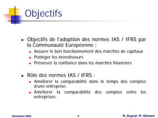 Objectifs

          Objectifs de l’adoption des normes IAS / IFRS par
          la Communauté Européenne :
                Assurer le bon fonctionnement des marchés de capitaux
                Protéger les investisseurs
                Préserver la confiance dans les marchés financiers

          Rôle des normes IAS / IFRS :
                Améliorer la comparabilité dans le temps des comptes
                d’une entreprise.
                Améliorer la comparabilité des comptes entre les
                entreprises.



Décembre 2003                        4                     R. Duprat / P. Gilmant
 