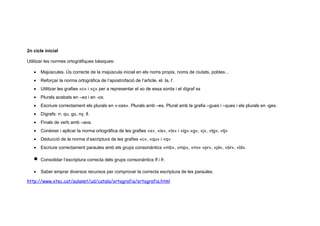2n cicle inicial

Utilitzar les normes ortogràfiques bàsiques:

   •   Majúscules. Ús correcte de la majúscula inicial en els noms propis, noms de ciutats, pobles...
   •   Reforçar la norma ortogràfica de l’apostrofació de l’article, el. la, l’.
   •   Utilitzar les grafies «c» i «ç» per a representar el so de essa sorda i el dígraf ss
   •   Plurals acabats en –es i en -os.
   •   Escriure correctament els plurals en «-ces». Plurals amb –es. Plural amb la grafia –gues i –ques i els plurals en -ges.
   •   Dígrafs: rr, qu, gu, ny, ll.
   •   Finals de verb amb –ava.
   •   Conèixer i aplicar la norma ortogràfica de les grafies «x», «ix», «tx» i «ig».«g», «j», «tg», «tj»
   •   Deducció de la norma d’escriptura de les grafies «c», «qu» i «q»
   •   Escriure correctament paraules amb els grups consonàntics «mb», «mp», «nv» «pr», «pl», «br», «bl».

   •   Consolidar l’escriptura correcta dels grups consonàntics fl i fr.

   •   Saber emprar diversos recursos per comprovar la correcta escriptura de les paraules.

http://www.xtec.cat/aulanet/ud/catala/ortografia/ortografia.html
 