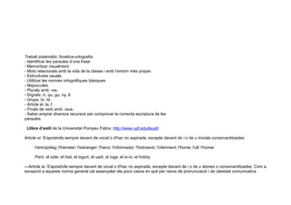 Treball sistemàtic: fonètica-ortografia
- Identificar les paraules d’una frase
- Memoritzar visualment:
- Mots relacionats amb la vida de la classe i amb l’entorn més proper.
- Estructures usuals.
- Utilitzar les normes ortogràfiques bàsiques:
- Majúscules.
- Plurals amb –es.
- Dígrafs: rr, qu, gu, ny, ll.
- Grups: br, bl.
- Article el. la, l’.
- Finals de verb amb –ava.
- Saber emprar diversos recursos per comprovar la correcta escriptura de les
paraules.

 Llibre d’estil de la Universitat Pompeu Fabra http://www.upf.edu/leupf/

Article el. S'apostrofa sempre davant de vocal o d'hac no aspirada, excepte davant de i o de u inicials consonantitzades.

     l'antropòleg; l'hàmster; l'estranger; l'heroi; l'informador; l'hidroavió; l'oferiment; l'home; l'ull; l'húmer

     Però: el iode; el hiat; el iogurt; el uadi; el ioga; el io-io; el hobby

—Article la. S'apostrofa sempre davant de vocal o d'hac no aspirada, excepte davant de i o de u àtones o consonantitzades. Com a
excepció a aquesta norma general cal assenyalar els pocs casos en què per raons de pronunciació i de claredat comunicativa
 