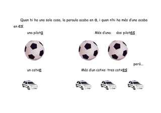 Quan hi ha una sola cosa, la paraula acaba en   a, i quan n’hi ha més d’una acaba
en es.
         una pilota                                Més d’una:   dos pilotes




                                                                           però...
         un cotxe                       Més d’un cotxe: tres cotxes
 