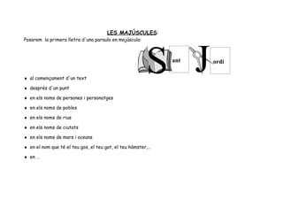 LES MAJÚSCULES:
Posarem la primera lletra d'una paraula en majúscula:



                                                              ant   ordi

♦ al començament d'un text

♦ després d'un punt

♦ en els noms de persones i personatges

♦ en els noms de pobles

♦ en els noms de rius

♦ en els noms de ciutats

♦ en els noms de mars i oceans

♦ en el nom que té el teu gos, el teu gat, el teu hàmster,…

♦ en …
 