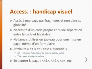 Access. : handicap visuel
» Accès à une page par fragments et non dans sa
globalité
» Nécessité d’un code propre et d’une séparation
entre le code et les styles
» Ne jamais utiliser un tableau pour une mise en
page, même d’un formulaire !
» Attributs « alt » et « title » essentiels :
˃ Alt : remplace l’image par du texte / audio / vidéo
˃ Title : pour expliquer un lien
» Structurer la page : <h1>, <h2>, <p>, etc.
 