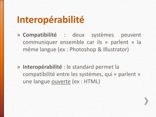 Interopérabilité
» Compatibilité : deux systèmes peuvent
communiquer ensemble car ils « parlent » la
même langue (ex : Photoshop & Illustrator)
» Interopérabilité : le standard permet la
compatibilité entre les systèmes, qui « parlent »
une langue ouverte (ex : HTML)
 