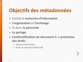 Objectifs des métadonnées
» Facilite la recherche d’information
» L’organisation et l’archivage
» Et donc la pérennité
» Le partage
» L’authentification du document & la protection
des droits :
˃ Signature électronique
˃ Droits de propriété intellectuelle
21
 