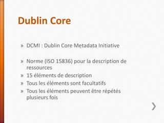 Dublin Core
» DCMI : Dublin Core Metadata Initiative
» Norme (ISO 15836) pour la description de
ressources
» 15 éléments de description
» Tous les éléments sont facultatifs
» Tous les éléments peuvent être répétés
plusieurs fois
 