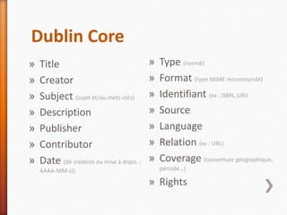 Dublin Core
» Title
» Creator
» Subject (sujet et/ou mots-clés)
» Description
» Publisher
» Contributor
» Date (de création ou mise à dispo. ;
AAAA-MM-JJ)
» Type (normé)
» Format (type MIME recommandé)
» Identifiant (ex : ISBN, URI)
» Source
» Language
» Relation (ex : URL)
» Coverage (couverture géographique,
période…)
» Rights
 
